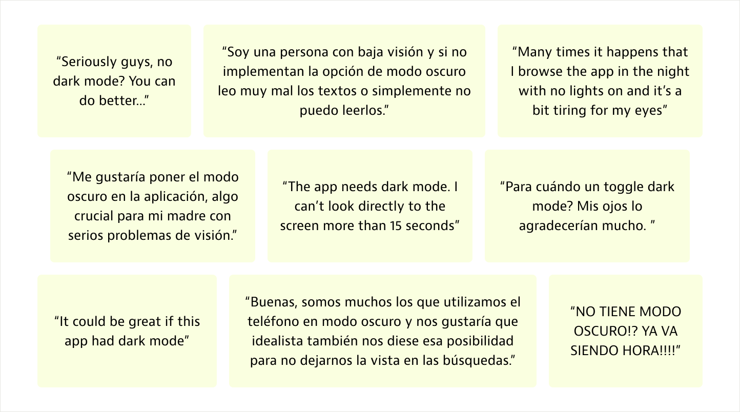 Varios testimonios de usuarias que nos piden el modo oscuro en idealista. Un ejemplo: “Buenas, somos muchos los que utilizamos el teléfono en modo oscuro y nos gustaría que idealista también nos diese esa posibilidad para no dejarnos la vista en las búsquedas.”